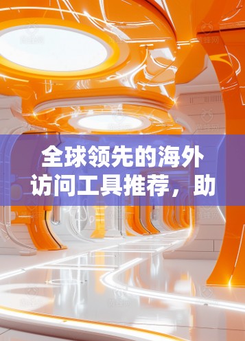 全球领先的海外访问工具推荐,助力商务精英高效访问世界各地 全球领先的海外访问工具推荐,助力商务精英高效访问世界各地