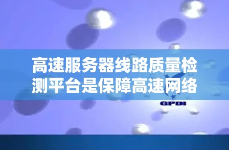 高速服务器线路质量检测平台是保障高速网络稳定性和安全性的重要技术工具，其功能和应用涉及多个模块和步骤。以下是对该平台的详细分析和总结