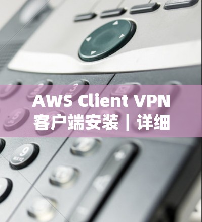 AWS Client VPN客户端安装|详细操作教程 AWS Client VPN客户端安装|详细操作教程