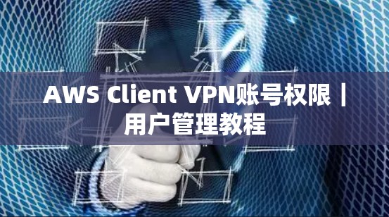 AWS Client VPN账号权限|用户管理教程 AWS Client VPN账号权限|用户管理教程
