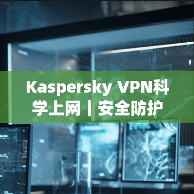 Kaspersky VPN科学上网｜安全防护守护网络空间