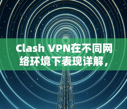Clash VPN在不同网络环境下表现详解，速度、稳定性与安全性对比