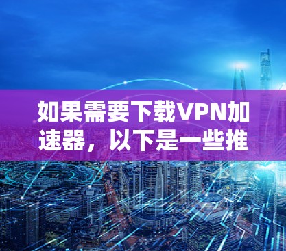 如果需要下载VPN加速器，以下是一些推荐，基于你的需求和偏好
