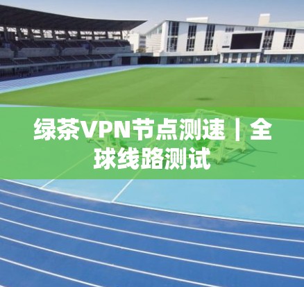 绿茶VPN节点测速|全球线路测试 绿茶VPN节点测速|全球线路测试