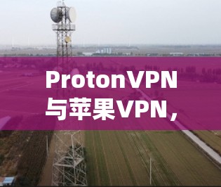 ProtonVPN与苹果VPN,通信工程师必入指南 ProtonVPN与苹果VPN,通信工程师必入指南