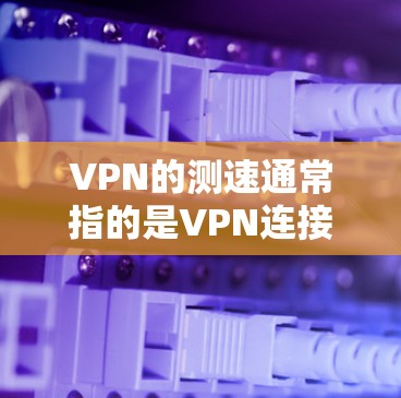 VPN的测速通常指的是VPN连接的带宽。带宽是指数据传输的速度，通常以MB/s或GB/s为单位。以下是一些关于VPN测速的建议和信息
