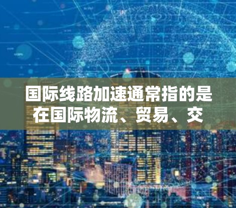 国际线路加速通常指的是在国际物流、贸易、交通等领域的线路和物流网络正在加速发展,以提高运输效率、降低成本、增强物流竞争力。以下是一些可能的解释和内容 国际线路加速通常指的是在国际物流、贸易、交通等领域的线路和物流网络正在加速发展,以提高运输效率、降低成本、增强物流竞争力。以下是一些可能的解释和内容