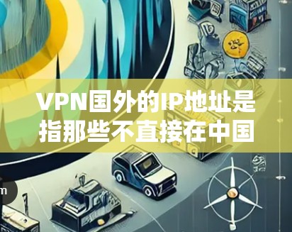 VPN国外的IP地址是指那些不直接在中国注册的VPN服务器，通常位于其他国家或地区的互联网中。这些IP地址可能由多个VPN服务提供商提供，包括美国、欧洲、东南亚、非洲、日本等地的VPN服务提供商