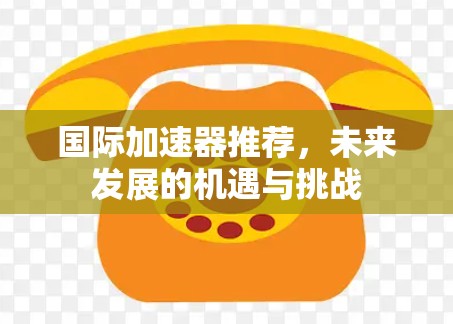 国际加速器推荐,未来发展的机遇与挑战 国际加速器推荐,未来发展的机遇与挑战