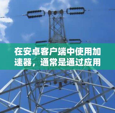 在安卓客户端中使用加速器,通常是通过应用商店或第三方加速器的安装包来实现的。以下是一个基本的步骤指南 在安卓客户端中使用加速器,通常是通过应用商店或第三方加速器的安装包来实现的。以下是一个基本的步骤指南