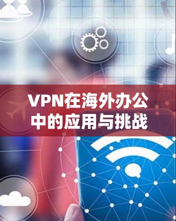 VPN在海外办公中的应用与挑战 VPN在海外办公中的应用与挑战