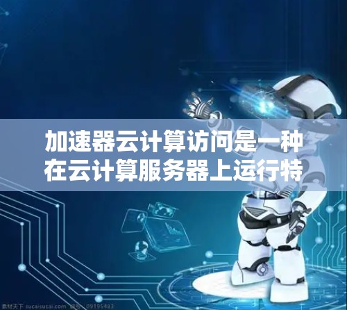 加速器云计算访问是一种在云计算服务器上运行特定软件或插件，旨在提高服务器性能和文档处理效率的方法。以下是对该主题的详细分析和总结