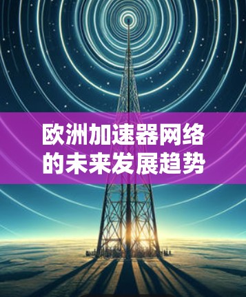 欧洲加速器网络的未来发展趋势与研究机遇 欧洲加速器网络的未来发展趋势与研究机遇