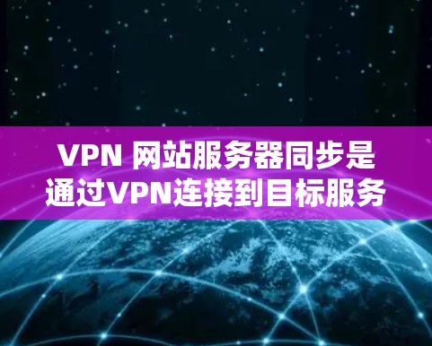 VPN 网站服务器同步是通过VPN连接到目标服务器并进行数据传输和同步的过程。以下是对该过程的详细说明