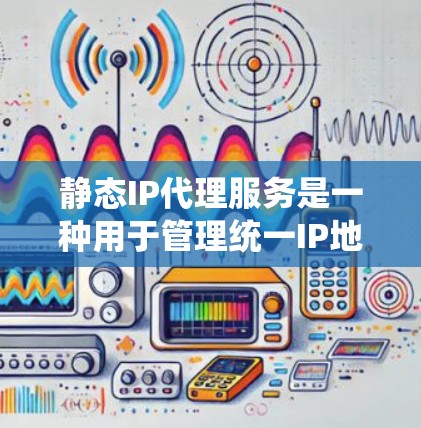 静态IP代理服务是一种用于管理统一IP地址的网络代理工具，旨在为用户提供一个统一的网络环境。以下是其关键特点和应用