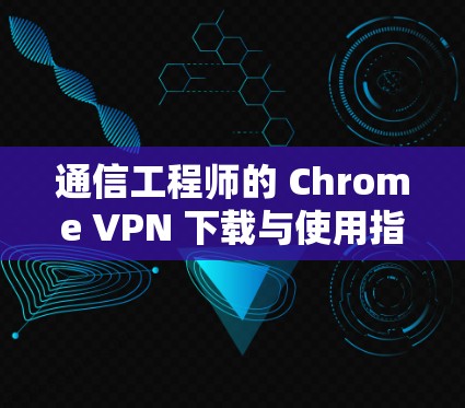 通信工程师的 Chrome VPN 下载与使用指南 通信工程师的 Chrome VPN 下载与使用指南