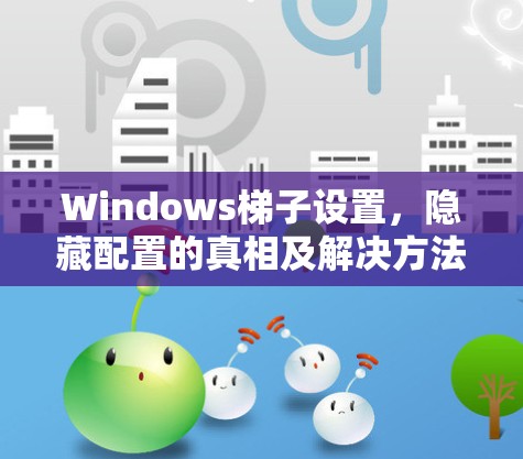 Windows梯子设置,隐藏配置的真相及解决方法 Windows梯子设置,隐藏配置的真相及解决方法