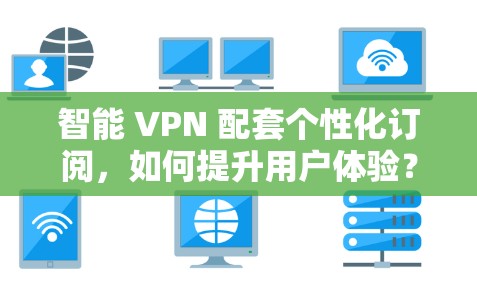 智能 VPN 配套个性化订阅，如何提升用户体验？