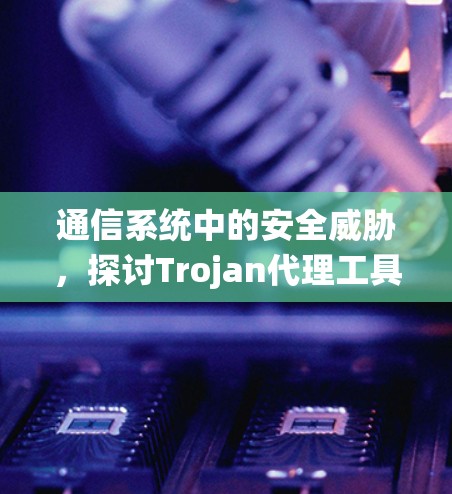 通信系统中的安全威胁，探讨Trojan代理工具的构成与应用