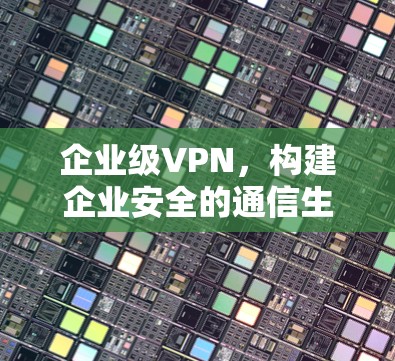 企业级VPN,构建企业安全的通信生态 企业级VPN,构建企业安全的通信生态