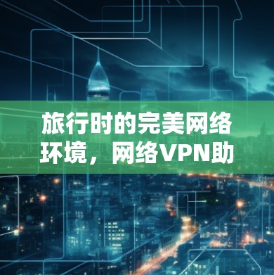旅行时的完美网络环境,网络VPN助力轻松旅行 旅行时的完美网络环境,网络VPN助力轻松旅行