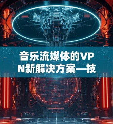 音乐流媒体的VPN新解决方案—技术突破与用户信任的保障