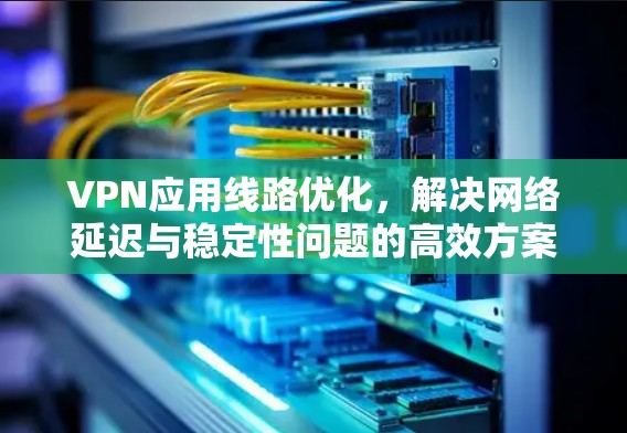 VPN应用线路优化，解决网络延迟与稳定性问题的高效方案