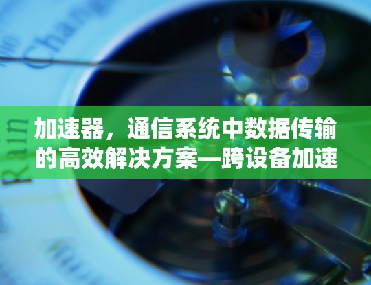 加速器,通信系统中数据传输的高效解决方案—跨设备加速器的创新与应用 加速器,通信系统中数据传输的高效解决方案—跨设备加速器的创新与应用