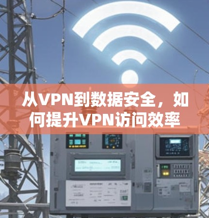从VPN到数据安全,如何提升VPN访问效率与安全性 从VPN到数据安全,如何提升VPN访问效率与安全性