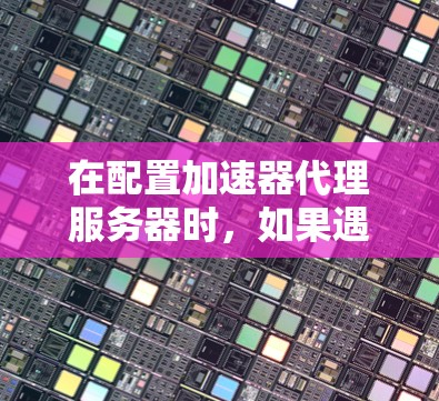在配置加速器代理服务器时,如果遇到问题,以下是一些常见的解决步骤 在配置加速器代理服务器时,如果遇到问题,以下是一些常见的解决步骤