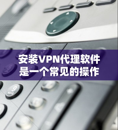 安装VPN代理软件是一个常见的操作步骤,具体步骤如下 安装VPN代理软件是一个常见的操作步骤,具体步骤如下