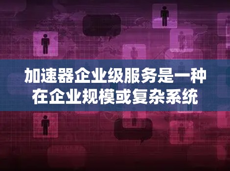 加速器企业级服务是一种在企业规模或复杂系统中使用加速工具的高端版本，旨在提升效率和生产力。以下是对该概念的详细分析
