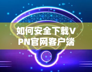 如何安全下载VPN官网客户端 如何安全下载VPN官网客户端