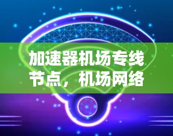 加速器机场专线节点,机场网络优化的另一端 加速器机场专线节点,机场网络优化的另一端