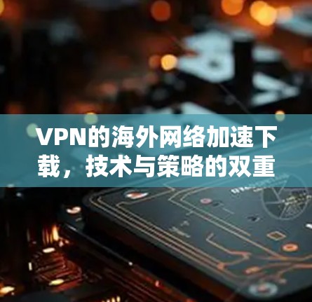 VPN的海外网络加速下载,技术与策略的双重奏 VPN的海外网络加速下载,技术与策略的双重奏