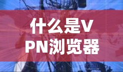 什么是VPN浏览器代理工具？如何构建安全可靠的访问平台