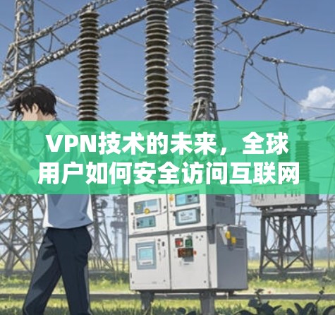 VPN技术的未来,全球用户如何安全访问互联网 VPN技术的未来,全球用户如何安全访问互联网