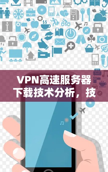 VPN高速服务器下载技术分析，技术与实践的完美结合