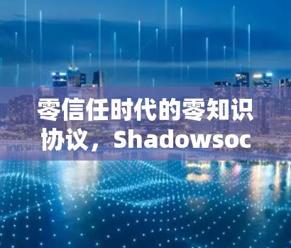 零信任时代的零知识协议,Shadowsocks的崛起与应用 零信任时代的零知识协议,Shadowsocks的崛起与应用