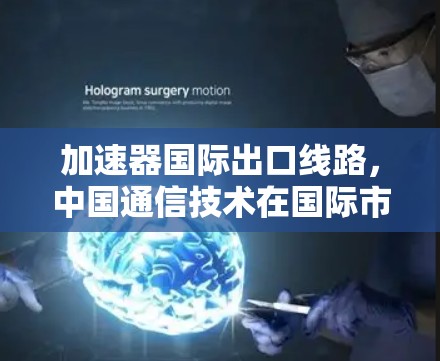 加速器国际出口线路,中国通信技术在国际市场的创新与发展 加速器国际出口线路,中国通信技术在国际市场的创新与发展