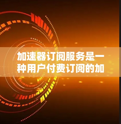 加速器订阅服务是一种用户付费订阅的加速工具，用户可通过购买订阅后，输入特定信息，如页面链接或搜索内容，使用加速器快速访问内容，提供更高效的访问体验。以下是对该服务的详细总结