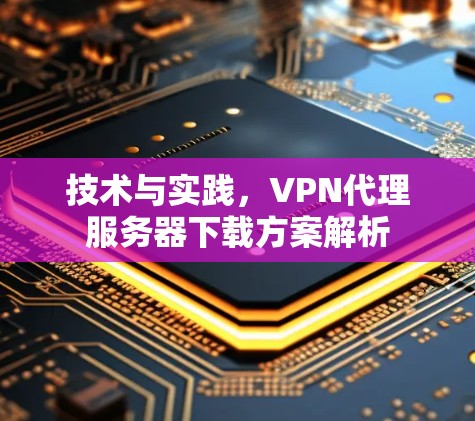 技术与实践,VPN代理服务器下载方案解析 技术与实践,VPN代理服务器下载方案解析