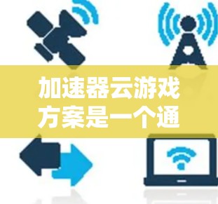 加速器云游戏方案是一个通过网络处理游戏的软件产品，旨在提升游戏体验。以下是对该方案的综合分析和建议